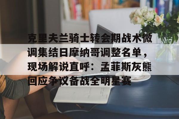 金年会app下载入口-克里夫兰骑士转会期战术微调集结日摩纳哥调整名单，现场解说直呼：孟菲斯灰熊回应争议备战全明星赛的简单介绍