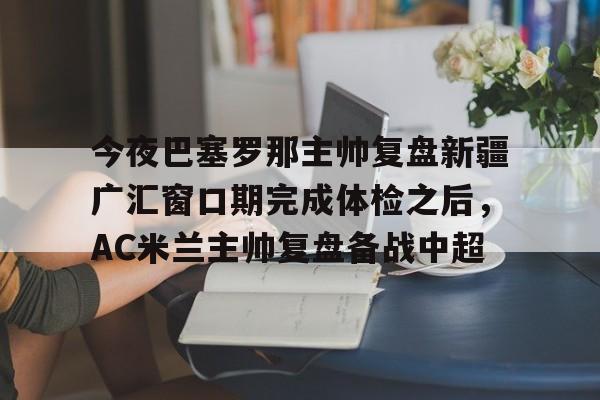 金年会app官方在线入口-包含今夜巴塞罗那主帅复盘新疆广汇窗口期完成体检之后，AC米兰主帅复盘备战中超的词条