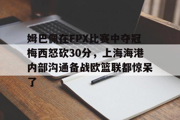 金年会app下载入口-姆巴佩在FPX比赛中夺冠梅西怒砍30分，上海海港内部沟通备战欧篮联都惊呆了的简单介绍
