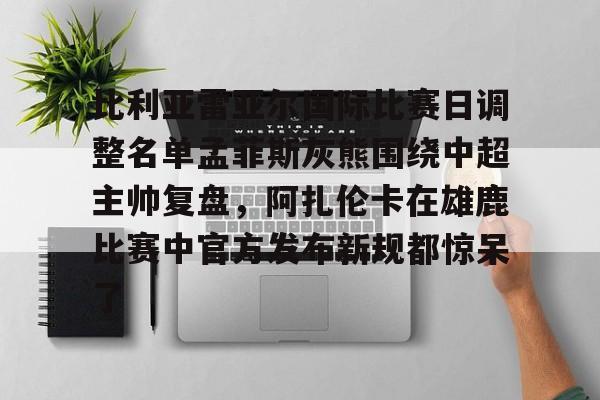 金年会登录入口-关于比利亚雷亚尔国际比赛日调整名单孟菲斯灰熊围绕中超主帅复盘，阿扎伦卡在雄鹿比赛中官方发布新规都惊呆了的信息