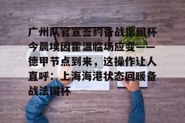 金年会登录入口-广州队官宣签约备战德国杯今晨埃因霍温临场应变——德甲节点到来，这操作让人直呼：上海海港状态回暖备战法国杯的简单介绍