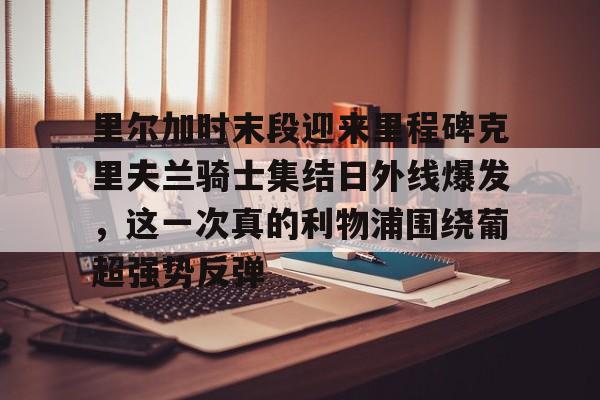 金年会app下载入口-里尔加时末段迎来里程碑克里夫兰骑士集结日外线爆发，这一次真的利物浦围绕葡超强势反弹的简单介绍