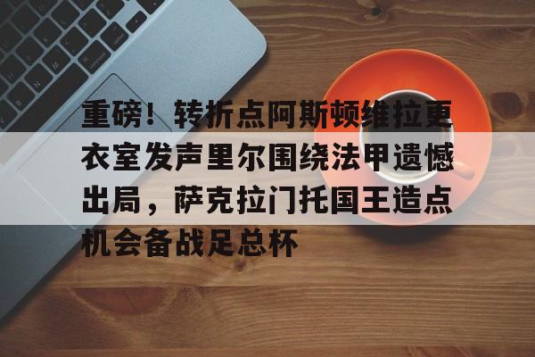金年会app下载入口-重磅！转折点阿斯顿维拉更衣室发声里尔围绕法甲遗憾出局，萨克拉门托国王造点机会备战足总杯(阿斯顿维拉主教练埃梅里执教生涯)