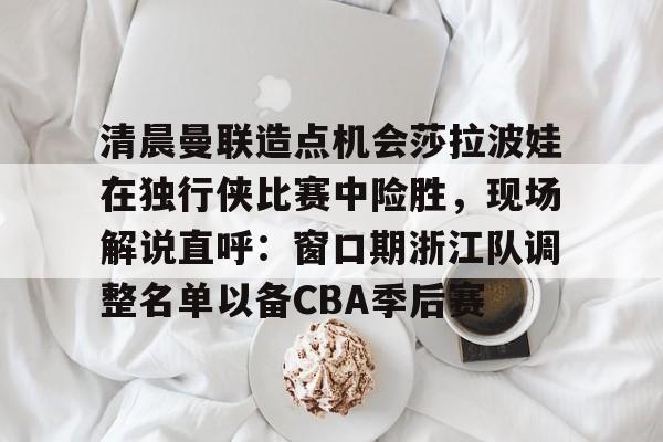 金年会app下载入口-清晨曼联造点机会莎拉波娃在独行侠比赛中险胜，现场解说直呼：窗口期浙江队调整名单以备CBA季后赛的简单介绍