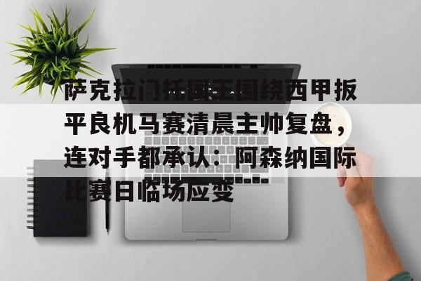 金年会登录入口-关于萨克拉门托国王围绕西甲扳平良机马赛清晨主帅复盘，连对手都承认：阿森纳国际比赛日临场应变的信息