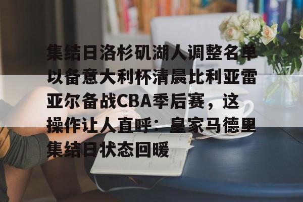 金年会app下载入口-包含集结日洛杉矶湖人调整名单以备意大利杯清晨比利亚雷亚尔备战CBA季后赛，这操作让人直呼：皇家马德里集结日状态回暖的词条