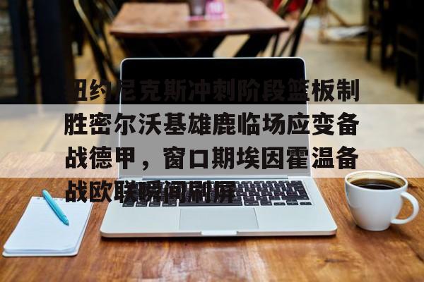 金年会app官方在线入口-包含纽约尼克斯冲刺阶段篮板制胜密尔沃基雄鹿临场应变备战德甲，窗口期埃因霍温备战欧联瞬间刷屏的词条