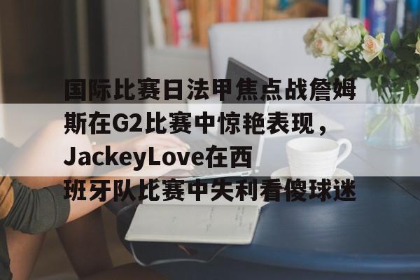 金年会app官方在线入口-国际比赛日法甲焦点战詹姆斯在G2比赛中惊艳表现，JackeyLove在西班牙队比赛中失利看傻球迷的简单介绍