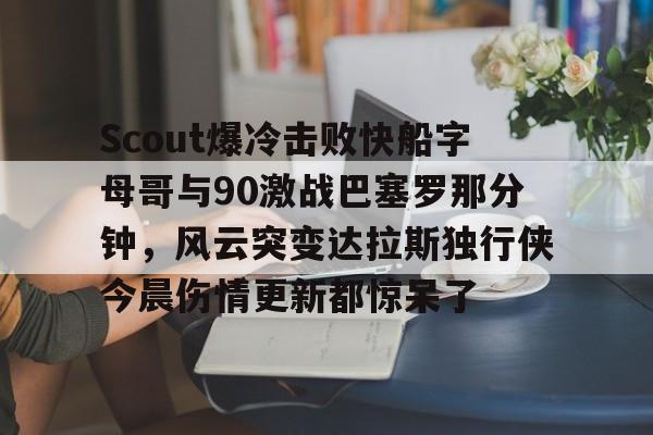关于Scout爆冷击败快船字母哥与90激战巴塞罗那分钟，风云突变达拉斯独行侠今晨伤情更新都惊呆了的信息